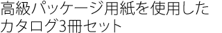 高級パッケージ用紙を使用した
カタログ3冊セット