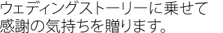 ウェディングストーリーに乗せて
感謝の気持ちを贈ります。