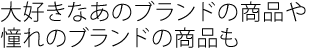 大好きなあのブランドの商品や
憧れのブランドの商品も