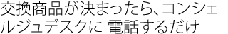 交換商品が決まったら、
コンシェルジュデスクに 電話するだけ